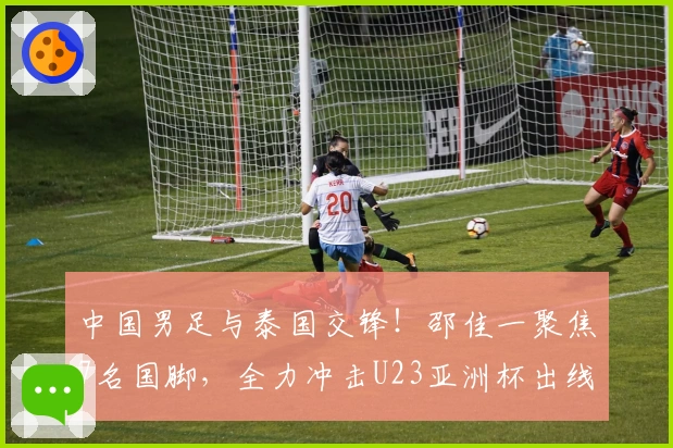 中国男足与泰国交锋！邵佳一聚焦7名国脚，全力冲击U23亚洲杯出线权