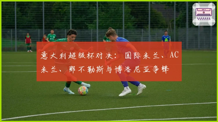 意大利超级杯对决：国际米兰、AC米兰、那不勒斯与博洛尼亚争锋