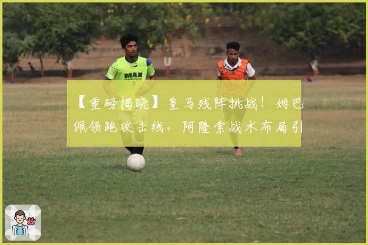 【重磅揭晓】皇马残阵挑战！姆巴佩领跑攻击线，阿隆索战术布局引关注