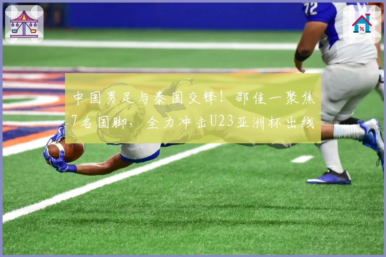 中国男足与泰国交锋!邵佳一聚焦7名国脚,全力冲击U23亚洲杯出线权