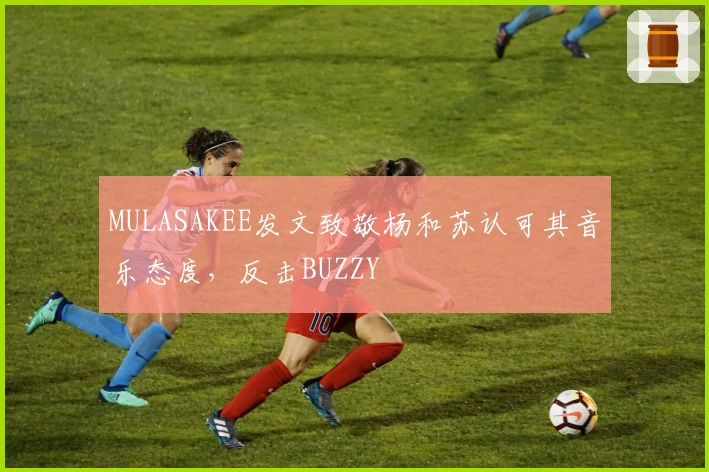 MULASAKEE发文致敬杨和苏认可其音乐态度，反击BUZZY