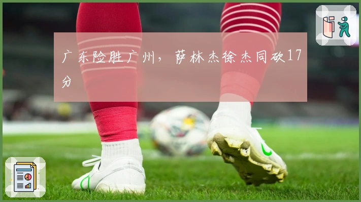 广东险胜广州，萨林杰徐杰同砍17分