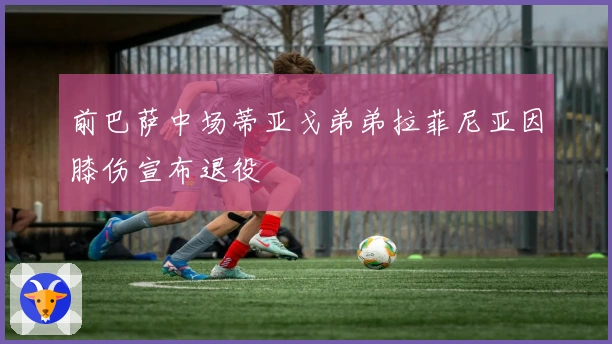 前巴萨中场蒂亚戈弟弟拉菲尼亚因膝伤宣布退役