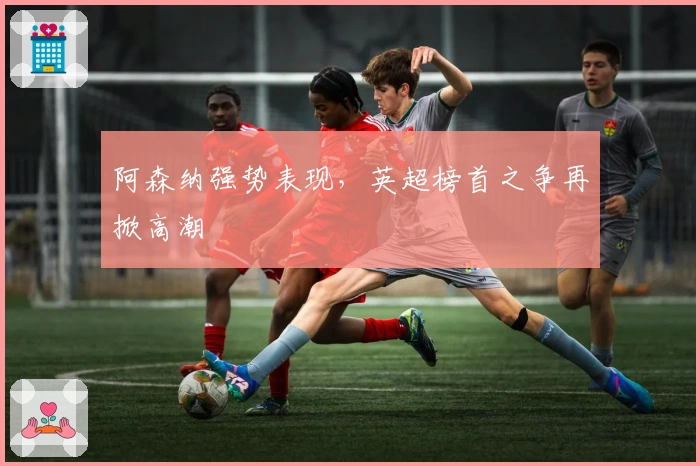 阿森纳强势表现，英超榜首之争再掀高潮