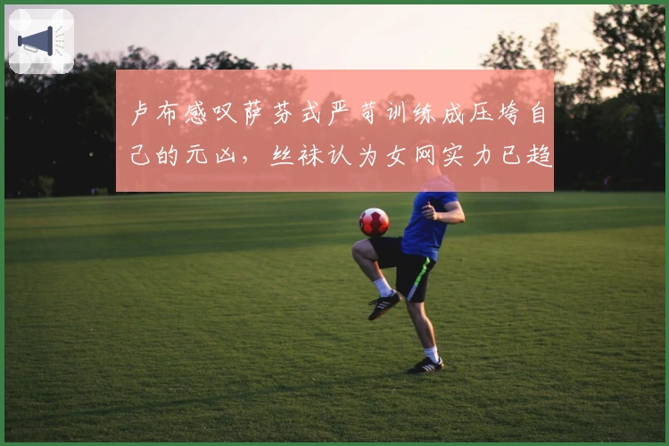 卢布感叹萨芬式严苛训练成压垮自己的元凶，丝袜认为女网实力已趋均衡