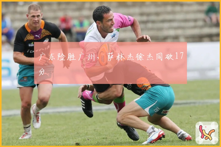 广东险胜广州，萨林杰徐杰同砍17分