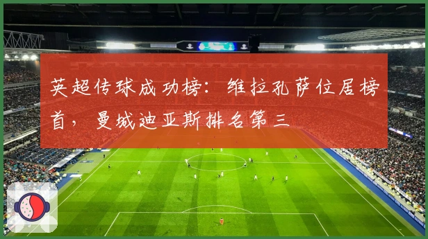 英超传球成功榜：维拉孔萨位居榜首，曼城迪亚斯排名第三